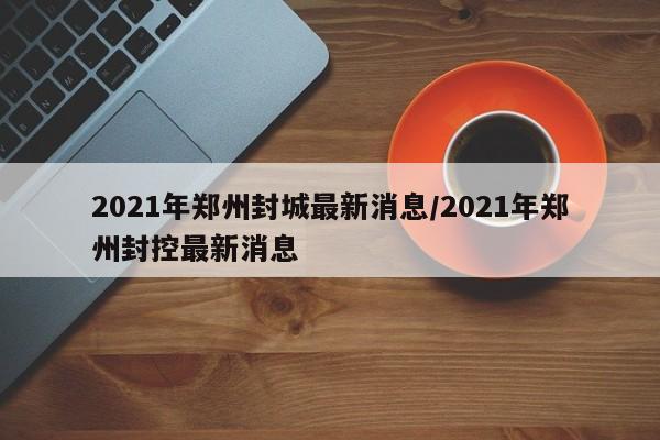 2021年郑州封城最新消息/2021年郑州封控最新消息
