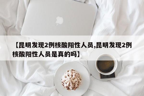 【昆明发现2例核酸阳性人员,昆明发现2例核酸阳性人员是真的吗】