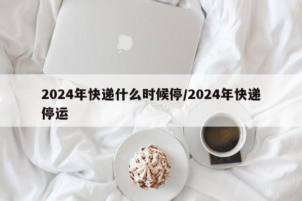 2024年快递什么时候停/2024年快递停运