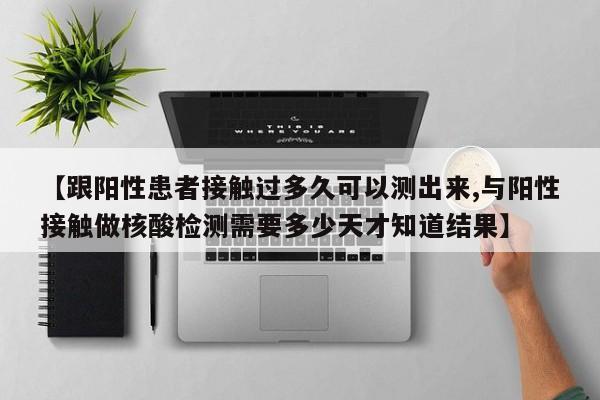 【跟阳性患者接触过多久可以测出来,与阳性接触做核酸检测需要多少天才知道结果】