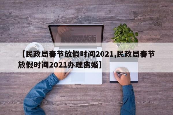 【民政局春节放假时间2021,民政局春节放假时间2021办理离婚】