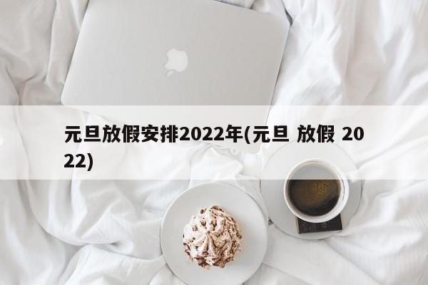 元旦放假安排2022年(元旦 放假 2022)