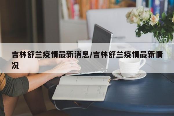 吉林舒兰疫情最新消息/吉林舒兰疫情最新情况