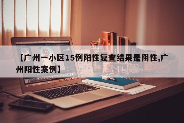 【广州一小区15例阳性复查结果是阴性,广州阳性案例】