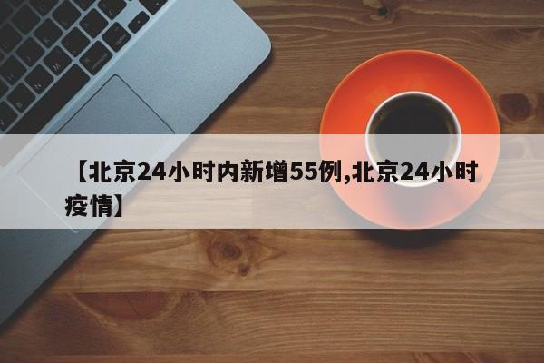 【北京24小时内新增55例,北京24小时疫情】