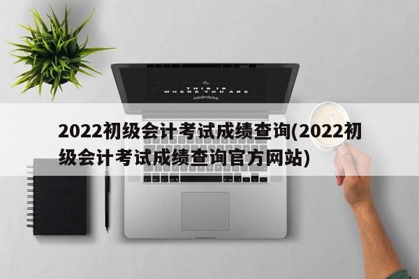 2022初级会计考试成绩查询(2022初级会计考试成绩查询官方网站)