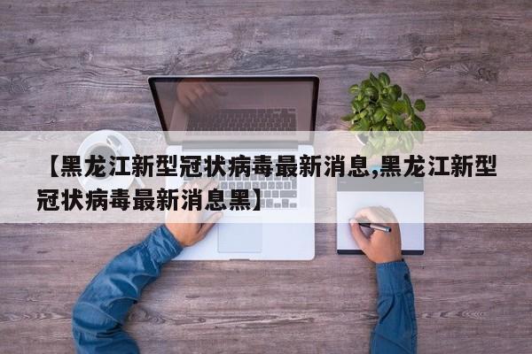 【黑龙江新型冠状病毒最新消息,黑龙江新型冠状病毒最新消息黑】