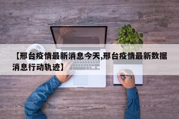 【邢台疫情最新消息今天,邢台疫情最新数据消息行动轨迹】