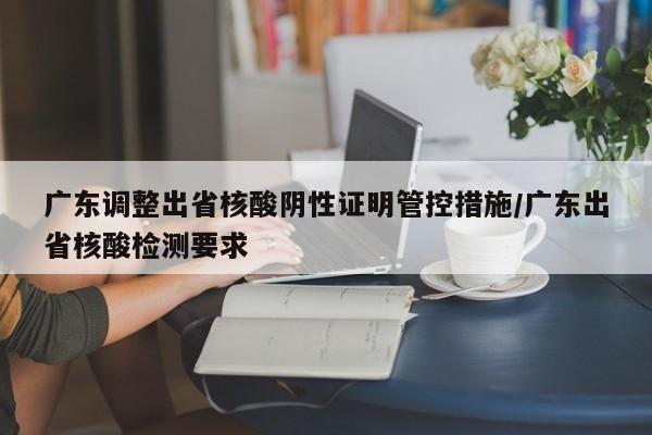 广东调整出省核酸阴性证明管控措施/广东出省核酸检测要求