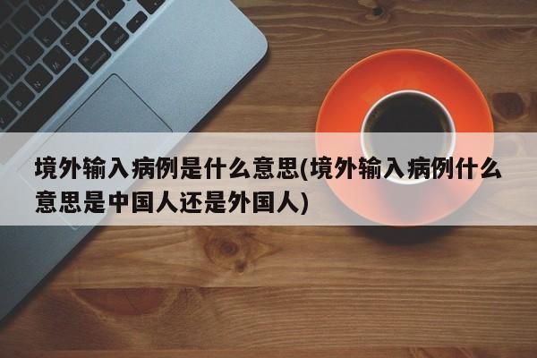 境外输入病例是什么意思(境外输入病例什么意思是中国人还是外国人)