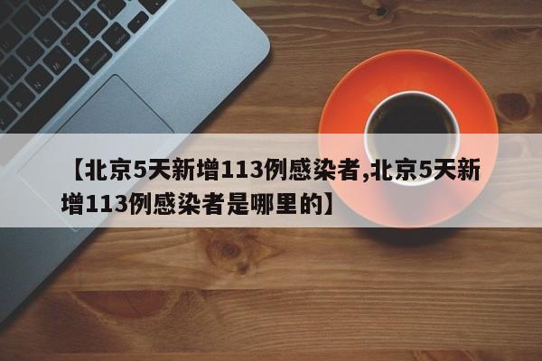 【北京5天新增113例感染者,北京5天新增113例感染者是哪里的】