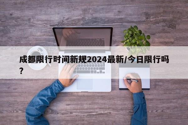 成都限行时间新规2024最新/今日限行吗?