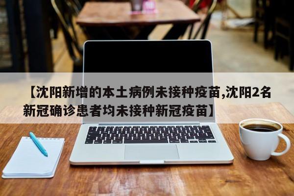【沈阳新增的本土病例未接种疫苗,沈阳2名新冠确诊患者均未接种新冠疫苗】