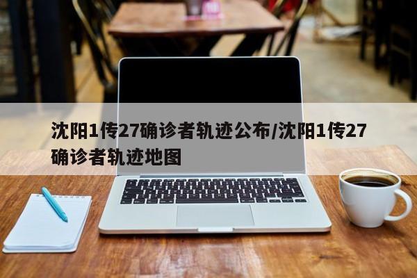 沈阳1传27确诊者轨迹公布/沈阳1传27确诊者轨迹地图