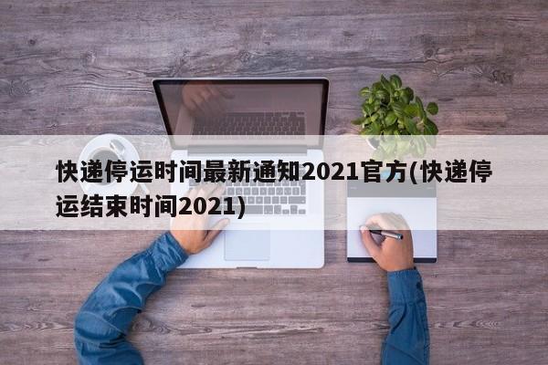 快递停运时间最新通知2021官方(快递停运结束时间2021)