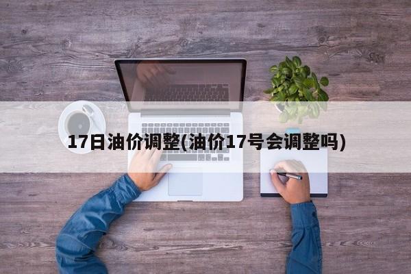 17日油价调整(油价17号会调整吗)
