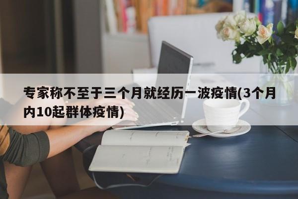 专家称不至于三个月就经历一波疫情(3个月内10起群体疫情)