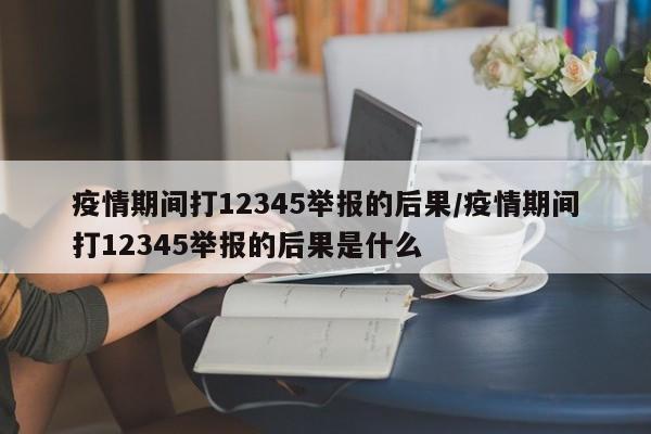 疫情期间打12345举报的后果/疫情期间打12345举报的后果是什么