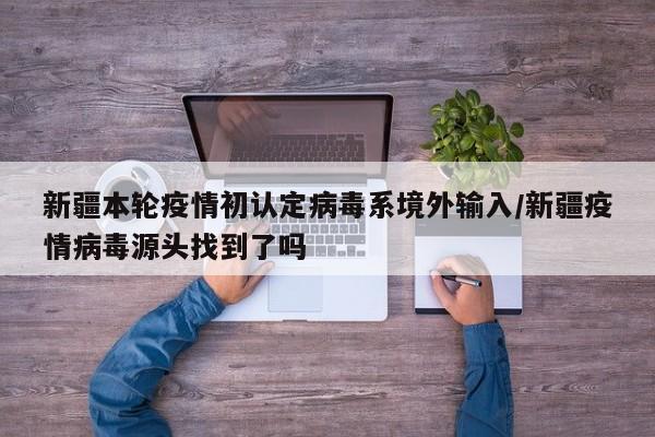 新疆本轮疫情初认定病毒系境外输入/新疆疫情病毒源头找到了吗
