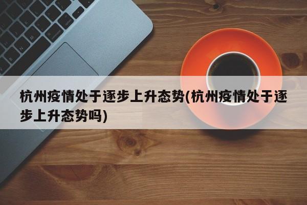 杭州疫情处于逐步上升态势(杭州疫情处于逐步上升态势吗)