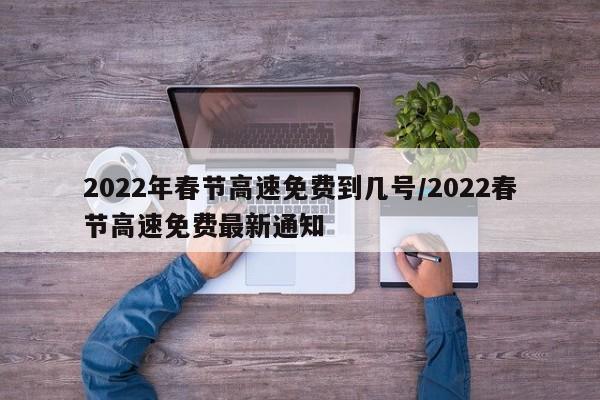 2022年春节高速免费到几号/2022春节高速免费最新通知