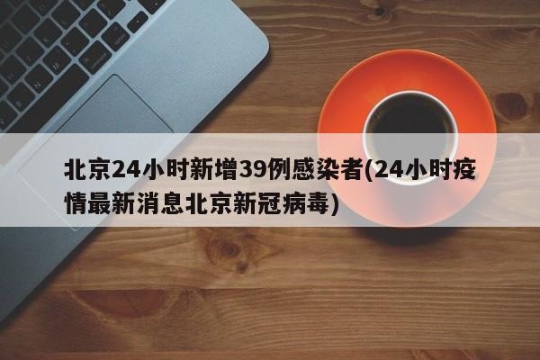 北京24小时新增39例感染者(24小时疫情最新消息北京新冠病毒)