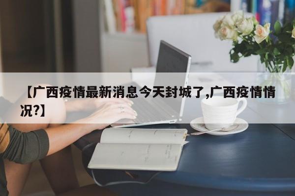 【广西疫情最新消息今天封城了,广西疫情情况?】
