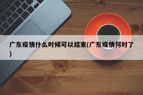 广东疫情什么时候可以结束(广东疫情何时了)