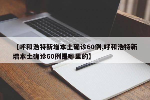 【呼和浩特新增本土确诊60例,呼和浩特新增本土确诊60例是哪里的】