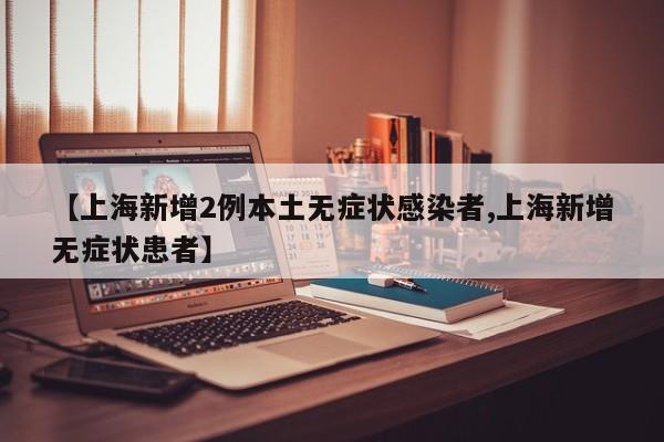 【上海新增2例本土无症状感染者,上海新增无症状患者】
