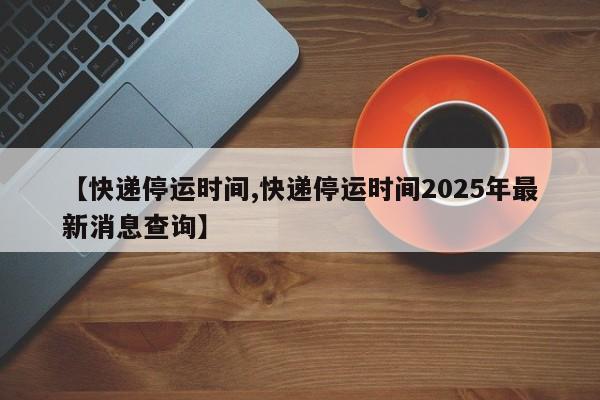 【快递停运时间,快递停运时间2025年最新消息查询】