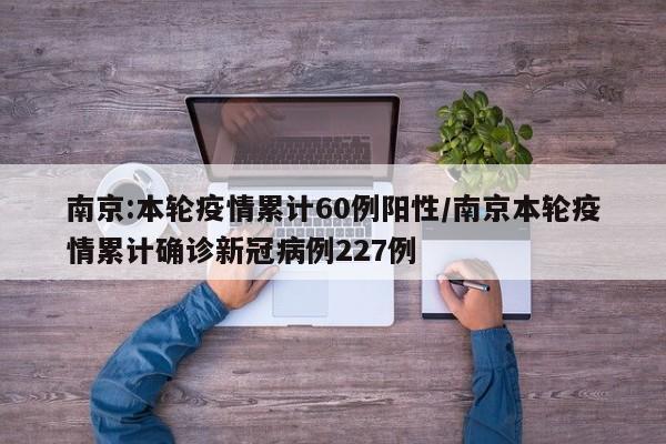 南京:本轮疫情累计60例阳性/南京本轮疫情累计确诊新冠病例227例