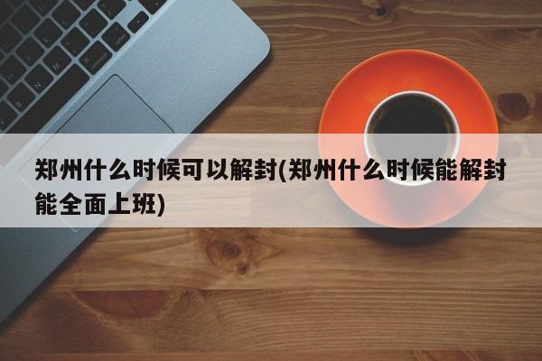 郑州什么时候可以解封(郑州什么时候能解封能全面上班)