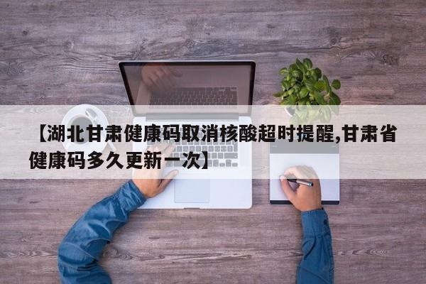 【湖北甘肃健康码取消核酸超时提醒,甘肃省健康码多久更新一次】