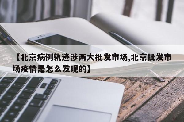 【北京病例轨迹涉两大批发市场,北京批发市场疫情是怎么发现的】