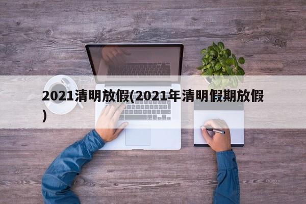 2021清明放假(2021年清明假期放假)