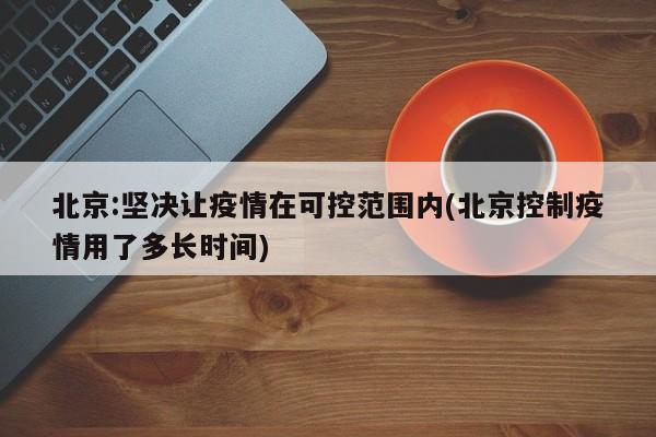 北京:坚决让疫情在可控范围内(北京控制疫情用了多长时间)