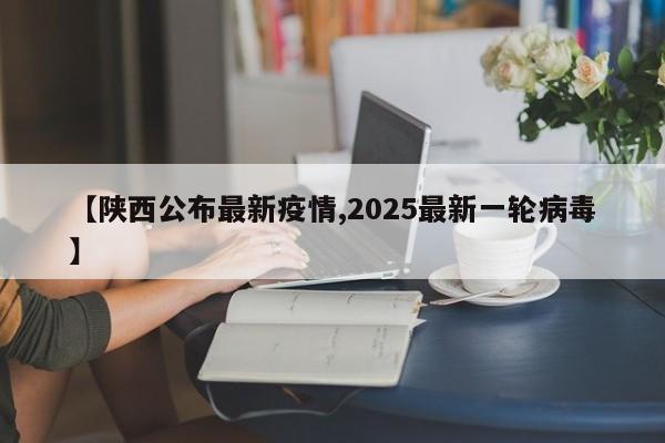 【陕西公布最新疫情,2025最新一轮病毒】