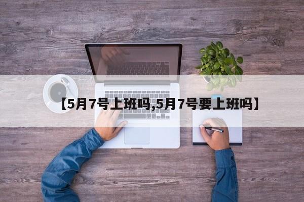 【5月7号上班吗,5月7号要上班吗】
