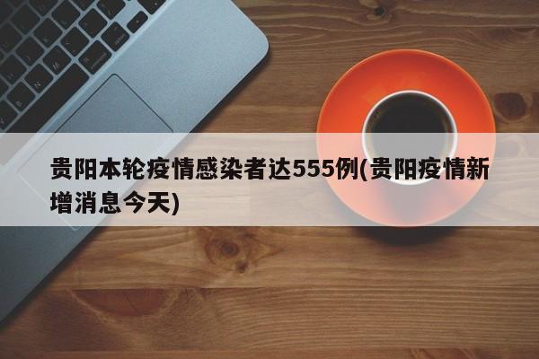 贵阳本轮疫情感染者达555例(贵阳疫情新增消息今天)