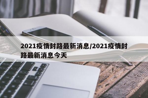 2021疫情封路最新消息/2021疫情封路最新消息今天