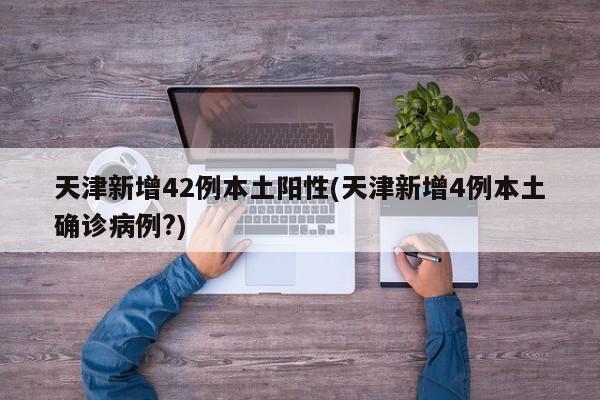 天津新增42例本土阳性(天津新增4例本土确诊病例?)