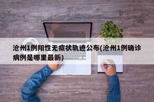 沧州1例阳性无症状轨迹公布(沧州1例确诊病例是哪里最新)