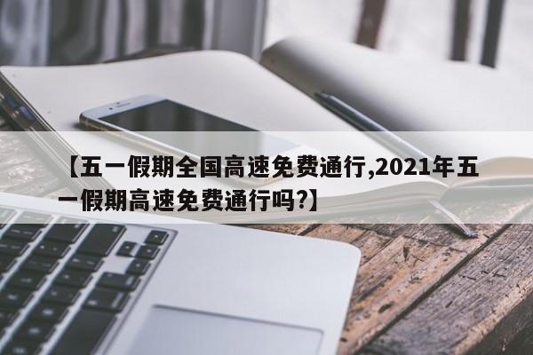 【五一假期全国高速免费通行,2021年五一假期高速免费通行吗?】