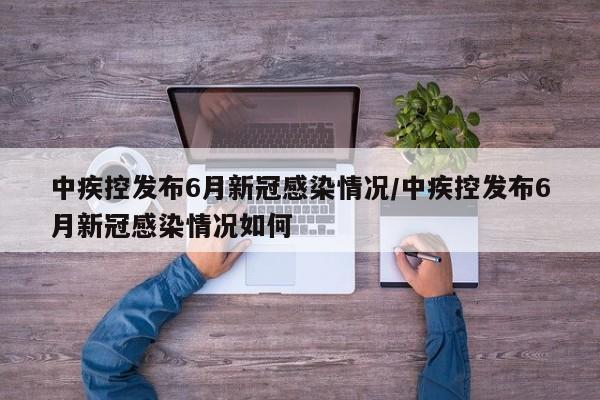 中疾控发布6月新冠感染情况/中疾控发布6月新冠感染情况如何