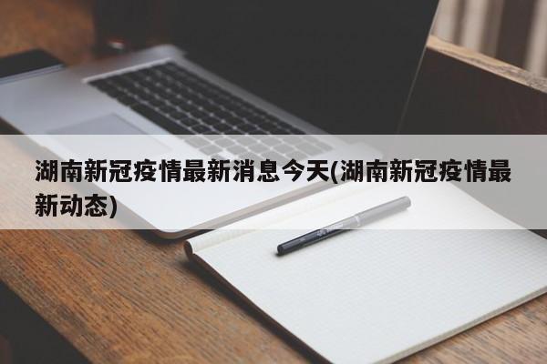 湖南新冠疫情最新消息今天(湖南新冠疫情最新动态)