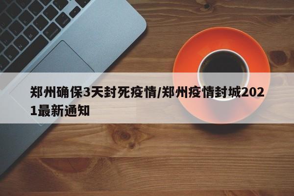 郑州确保3天封死疫情/郑州疫情封城2021最新通知