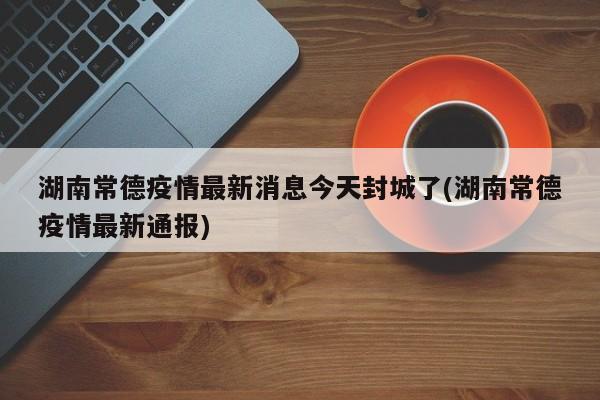 湖南常德疫情最新消息今天封城了(湖南常德疫情最新通报)
