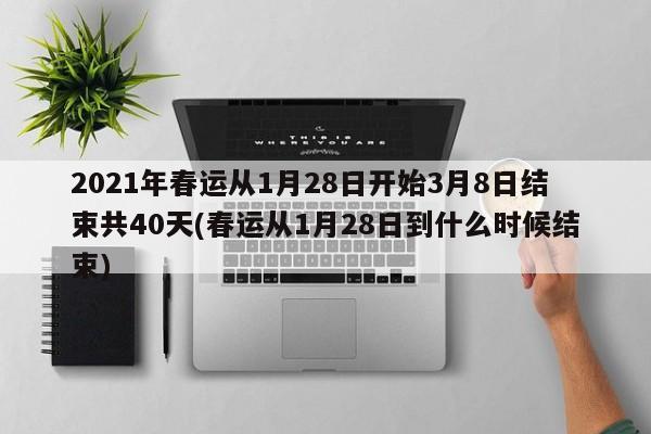2021年春运从1月28日开始3月8日结束共40天(春运从1月28日到什么时候结束)