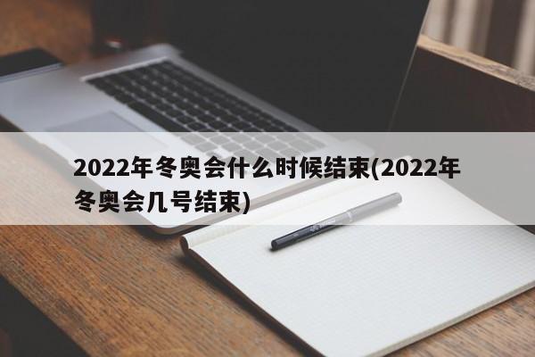 2022年冬奥会什么时候结束(2022年冬奥会几号结束)
